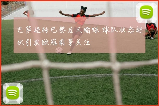 巴萨逆转巴黎后又输球 球队状态起伏引发欧冠前景关注
