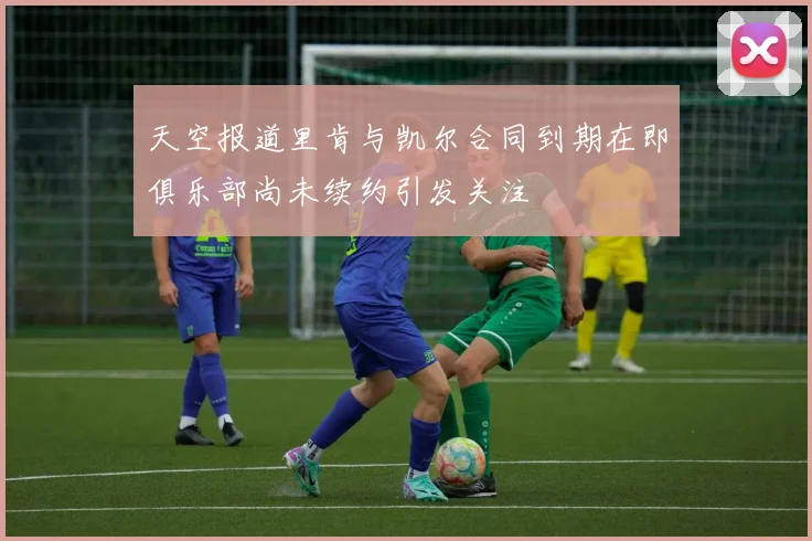 天空报道里肯与凯尔合同到期在即俱乐部尚未续约引发关注