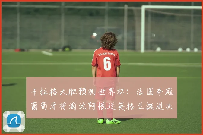 卡拉格大胆预测世界杯：法国夺冠葡萄牙将淘汰阿根廷英格兰挺进决赛