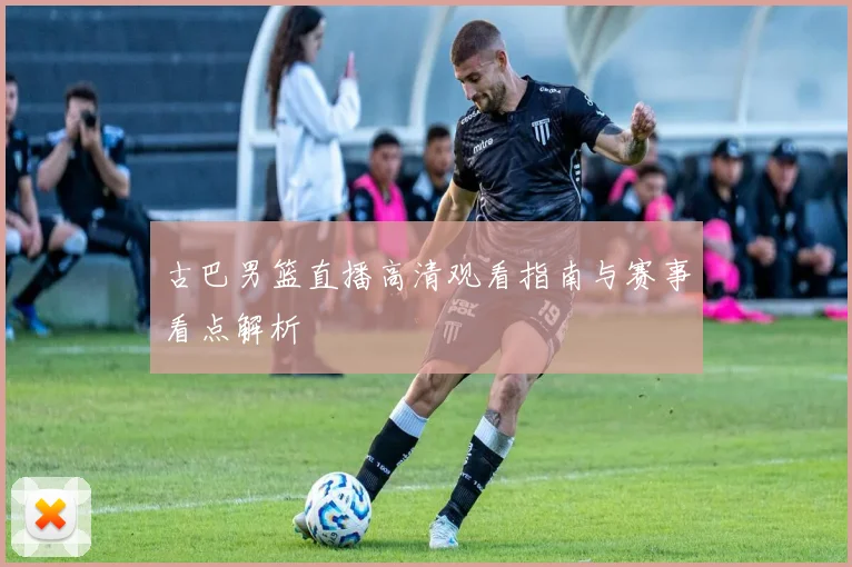 古巴男篮直播高清观看指南与赛事看点解析