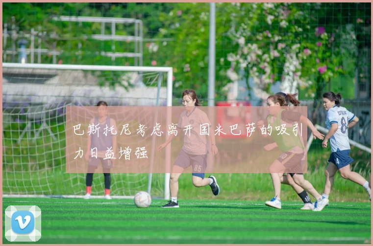 巴斯托尼考虑离开国米巴萨的吸引力日益增强