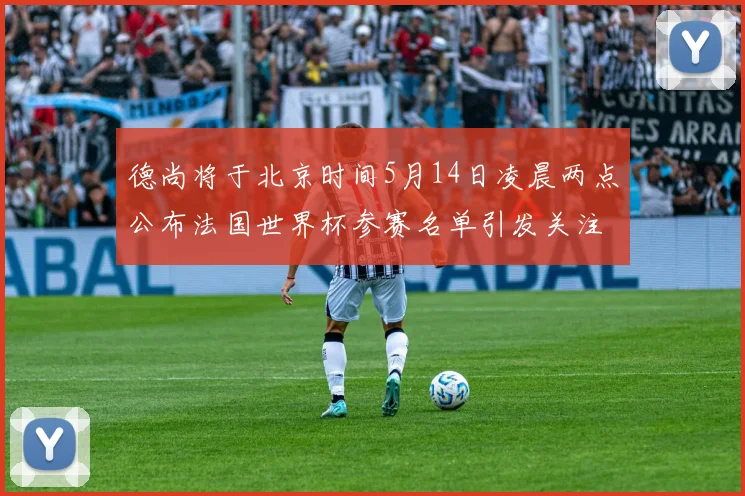 德尚将于北京时间5月14日凌晨两点公布法国世界杯参赛名单引发关注