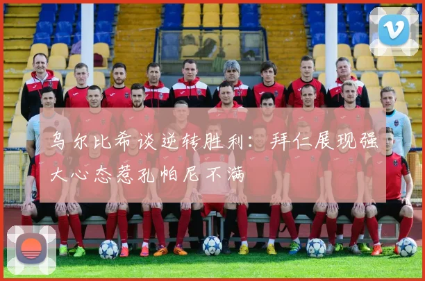 乌尔比希谈逆转胜利：拜仁展现强大心态惹孔帕尼不满