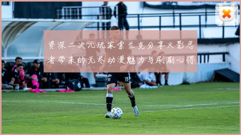 资深二次元玩家索兰克分享火影忍者带来的无尽动漫魅力与刷剧心得