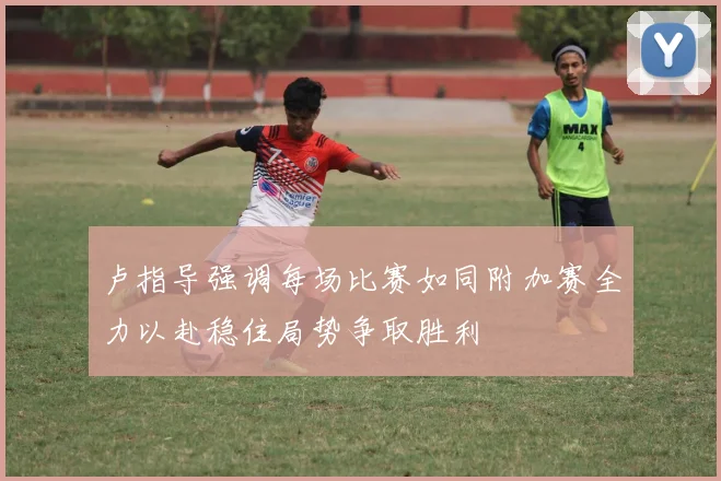 卢指导强调每场比赛如同附加赛全力以赴稳住局势争取胜利