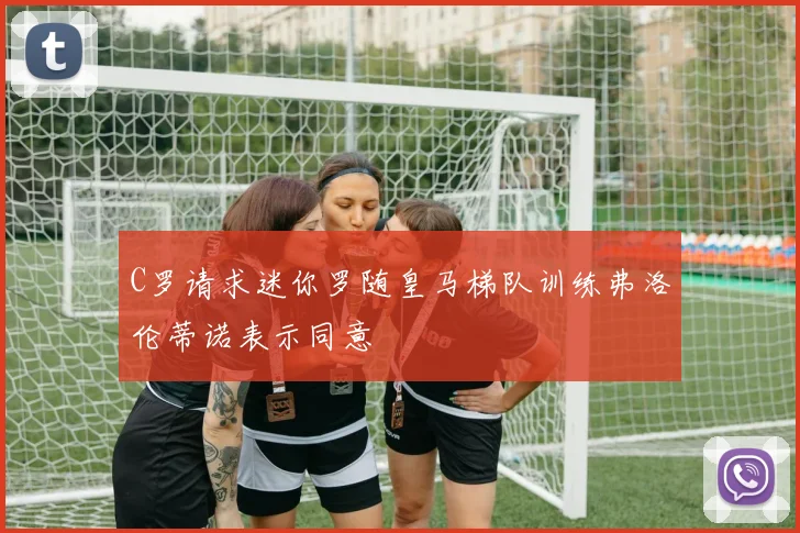 C罗请求迷你罗随皇马梯队训练弗洛伦蒂诺表示同意