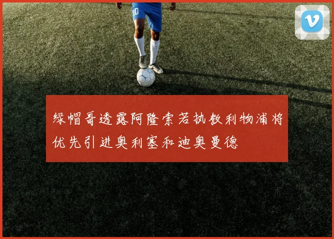 绿帽哥透露阿隆索若执教利物浦将优先引进奥利塞和迪奥曼德