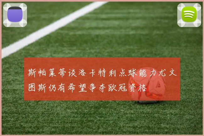 斯帕莱蒂谈洛卡特利点球能力尤文图斯仍有希望争夺欧冠资格