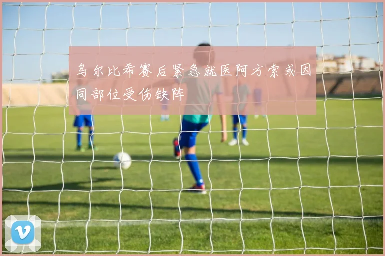 乌尔比希赛后紧急就医阿方索或因同部位受伤缺阵