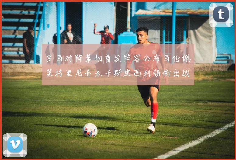 罗马对阵莱切首发阵容公布马伦佩莱格里尼齐米卡斯皮西利领衔出战