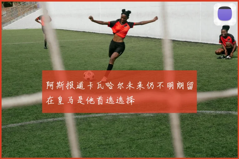 阿斯报道卡瓦哈尔未来仍不明朗留在皇马是他首选选择