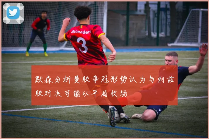 默森分析曼联争冠形势认为与利兹联对决可能以平局收场